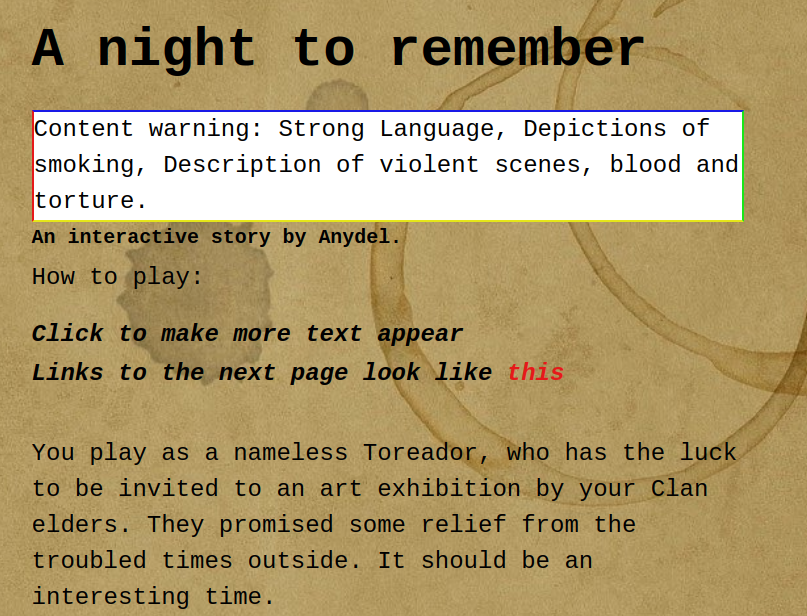 A night to remember
Content Warning Strong Language, Depictions of smoking, Description of violent scenesm blood and torture.
An interactive story by Anydel.
How to play: 
Click to make text appear
Links to the next page look like this. This is coloured red.
You play as a nameless Toreador, who has the luck to be invited to an art exhibition by your clan elders. Have a good time!